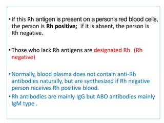 •If this Rh antigen is present on aperson’s red blood cells,
the person is Rh positive; if it is absent, the person is
Rh negative.
•Those who lack Rh antigens are designated Rh (Rh
negative)
•Normally, blood plasma does not contain anti-Rh
antibodies naturally, but are synthesized if Rh negative
person receives Rh positive blood.
•Rh antibodies are mainly IgG but ABO antibodies mainly
IgM type .
 