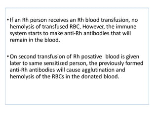 •If an Rh person receives an Rh blood transfusion, no
hemolysis of transfused RBC, However, the immune
system starts to make anti-Rh antibodies that will
remain in the blood.
•On second transfusion of Rh posative blood is given
later to same sensitized person, the previously formed
anti-Rh antibodies will cause agglutination and
hemolysis of the RBCs in the donated blood.
 