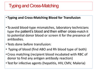 TypingandCross-Matching
•Typing and Cross-Matching Blood for Transfusion
•Toavoid blood-type mismatches, laboratory technicians
type the patient’s blood and then either cross-match it
to potential donor blood or screen it for the presence of
antibodies.
•Tests done before transfusion:
• Typing of blood (find ABO and Rh blood type of both)
•Cross matching (recipient blood incubated with RBC of
donor to find any antigen antibody reaction)
•Test for infective agents (hepatitis, HIV, CMV, Maleria)
 