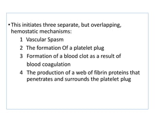 •This initiates three separate, but overlapping,
hemostatic mechanisms:
1 Vascular Spasm
2 The formation Of a platelet plug
3 Formation of a blood clot as a result of
blood coagulation
4 The production of a web of fibrin proteins that
penetrates and surrounds the platelet plug
 