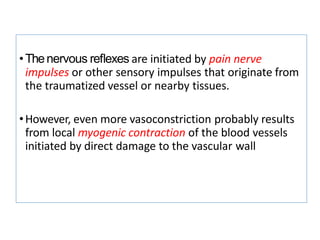 •Thenervous reﬂexes are initiated by pain nerve
impulses or other sensory impulses that originate from
the traumatized vessel or nearby tissues.
•However, even more vasoconstriction probably results
from local myogenic contraction of the blood vessels
initiated by direct damage to the vascular wall
 