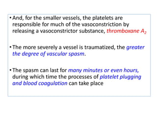 •And, for the smaller vessels, the platelets are
responsible for much of the vasoconstriction by
releasing a vasoconstrictor substance, thromboxane A2
•The more severely a vessel is traumatized, the greater
the degree of vascular spasm.
•The spasm can last for many minutes or even hours,
during which time the processes of platelet plugging
and blood coagulation can take place
 