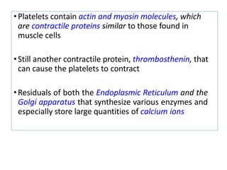 •Platelets contain actin and myosin molecules, which
are contractile proteins similar to those found in
muscle cells
•Still another contractile protein, thrombosthenin, that
can cause the platelets to contract
•Residuals of both the Endoplasmic Reticulum and the
Golgi apparatus that synthesize various enzymes and
especially store large quantities of calcium ions
 