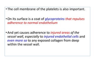 •The cell membrane of the platelets is also important.
•On its surface is a coat of glycoproteins that repulses
adherence to normal endothelium
•And yet causes adherence to injured areas of the
vessel wall, especially to injured endothelial cells and
even more so to any exposed collagen from deep
within the vessel wall.
 