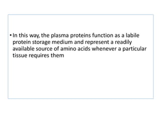 •In this way, the plasma proteins function as a labile
protein storage medium and represent a readily
available source of amino acids whenever a particular
tissue requires them
 