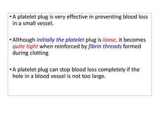 •A platelet plug is very effective in preventing blood loss
in a small vessel.
•Although initially the platelet plug is loose, it becomes
quite tight when reinforced by fibrin threads formed
during clotting
•A platelet plug can stop blood loss completely if the
hole in a blood vessel is not too large.
 