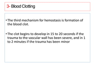 3- BloodClotting
•The third mechanism for hemostasis is formation of
the blood clot.
•The clot begins to develop in 15 to 20 seconds if the
trauma to the vascular wall has been severe, and in 1
to 2 minutes if the trauma has been minor
 