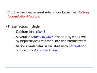 •Clotting involves several substances known as clotting
(coagulation) factors.
•These factors include
- Calcium ions (Ca2+)
- Several inactive enzymes (that are synthesized
by hepatocytes) released into the bloodstream
- Various molecules associated with platelets or
released by damaged tissues.
 