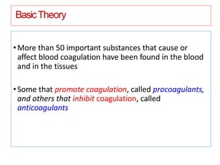 BasicTheory
•More than 50 important substances that cause or
affect blood coagulation have been found in the blood
and in the tissues
•Some that promote coagulation, called procoagulants,
and others that inhibit coagulation, called
anticoagulants
 