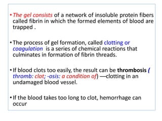•The gel consists of a network of insoluble protein fibers
called fibrin in which the formed elements of blood are
trapped .
•The process of gel formation, called clotting or
coagulation is a series of chemical reactions that
culminates in formation of fibrin threads.
•If blood clots too easily, the result can be thrombosis (
thromb: clot; -osis: a condition of) —clotting in an
undamaged blood vessel.
•If the blood takes too long to clot, hemorrhage can
occur
 
