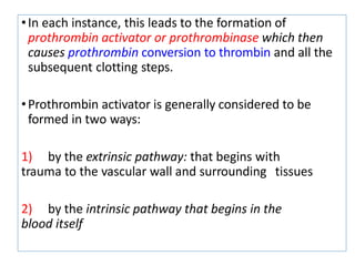 •In each instance, this leads to the formation of
prothrombin activator or prothrombinase which then
causes prothrombin conversion to thrombin and all the
subsequent clotting steps.
•Prothrombin activator is generally considered to be
formed in two ways:
1) by the extrinsic pathway: that begins with
trauma to the vascular wall and surrounding tissues
2) by the intrinsic pathway that begins in the
blood itself
 