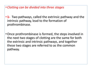 •Clotting can be divided into three stages
•1- Two pathways, called the extrinsic pathway and the
intrinsic pathway, lead to the formation of
prothrombinase.
•Once prothrombinase is formed, the steps involved in
the next two stages of clotting are the same for both
the extrinsic and intrinsic pathways, and together
these two stages are referred to as the common
pathway.
 