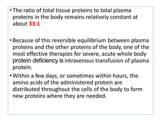 •The ratio of total tissue proteins to total plasma
proteins in the body remains relatively constant at
about 33:1
•Because of this reversible equilibrium between plasma
proteins and the other proteins of the body, one of the
most effective therapies for severe, acute whole body
protein deﬁciency is intravenous transfusion of plasma
protein.
•Within a few days, or sometimes within hours, the
amino acids of the administered protein are
distributed throughout the cells of the body to form
new proteins where they are needed.
 