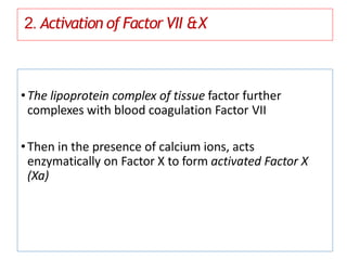 2. Activation of Factor VII &X
•The lipoprotein complex of tissue factor further
complexes with blood coagulation Factor VII
•Then in the presence of calcium ions, acts
enzymatically on Factor X to form activated Factor X
(Xa)
 