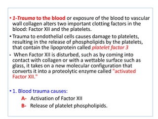 • 1-Trauma to the blood or exposure of the blood to vascular
wall collagen alters two important clotting factors in the
blood: Factor XII and the platelets.
• Trauma to endothelial cells causes damage to platelets,
resulting in the release of phospholipids by the platelets,
that contain the lipoprotein called platelet factor 3
• When Factor XII is disturbed, such as by coming into
contact with collagen or with a wettable surface such as
glass, it takes on a new molecular configuration that
converts it into a proteolytic enzyme called "activated
Factor XII."
• 1. Blood trauma causes:
A- Activation of Factor XII
B- Release of platelet phospholipids.
 