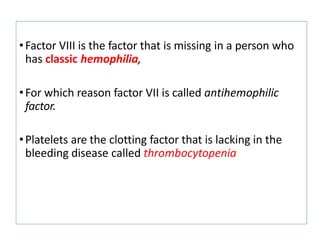 •Factor VIII is the factor that is missing in a person who
has classic hemophilia,
•For which reason factor VII is called antihemophilic
factor.
•Platelets are the clotting factor that is lacking in the
bleeding disease called thrombocytopenia
 