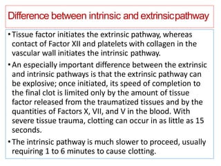 Difference between intrinsic and extrinsicpathway
•Tissue factor initiates the extrinsic pathway, whereas
contact of Factor XII and platelets with collagen in the
vascular wall initiates the intrinsic pathway.
•An especially important difference between the extrinsic
and intrinsic pathways is that the extrinsic pathway can
be explosive; once initiated, its speed of completion to
the final clot is limited only by the amount of tissue
factor released from the traumatized tissues and by the
quantities of Factors X, VII, and V in the blood. With
severe tissue trauma, clotting can occur in as little as 15
seconds.
•The intrinsic pathway is much slower to proceed, usually
requiring 1 to 6 minutes to cause clotting.
 