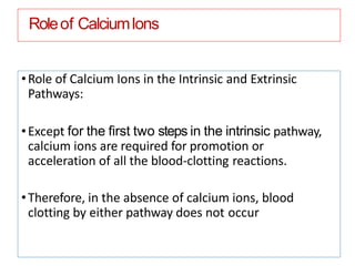 Roleof CalciumIons
•Role of Calcium Ions in the Intrinsic and Extrinsic
Pathways:
•Except for the ﬁrst two steps in the intrinsic pathway,
calcium ions are required for promotion or
acceleration of all the blood-clotting reactions.
•Therefore, in the absence of calcium ions, blood
clotting by either pathway does not occur
 