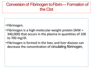 Conversion of Fibrinogen toFibrin— Formation of
the Clot
•Fibrinogen.
•Fibrinogen is a high-molecular-weight protein (MW =
340,000) that occurs in the plasma in quantities of 100
to 700 mg/dl.
•Fibrinogen is formed in the liver, and liver disease can
decrease the concentration of circulating ﬁbrinogen,
 