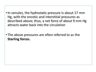 •In venules, the hydrostatic pressure is about 17 mm
Hg, with the oncotic and interstitial pressures as
described above; thus, a net force of about 9 mm Hg
attracts water back into the circulation
•The above pressures are often referred to as the
Starling forces.
 