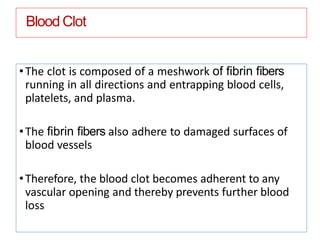 Blood Clot
•The clot is composed of a meshwork of ﬁbrin ﬁbers
running in all directions and entrapping blood cells,
platelets, and plasma.
•The ﬁbrin ﬁbers also adhere to damaged surfaces of
blood vessels
•Therefore, the blood clot becomes adherent to any
vascular opening and thereby prevents further blood
loss
 