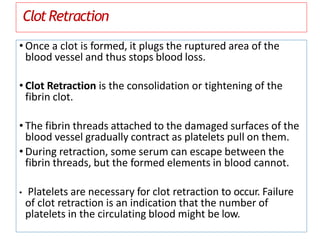 ClotRetraction
• Once a clot is formed, it plugs the ruptured area of the
blood vessel and thus stops blood loss.
• Clot Retraction is the consolidation or tightening of the
fibrin clot.
• The fibrin threads attached to the damaged surfaces of the
blood vessel gradually contract as platelets pull on them.
• During retraction, some serum can escape between the
fibrin threads, but the formed elements in blood cannot.
• Platelets are necessary for clot retraction to occur. Failure
of clot retraction is an indication that the number of
platelets in the circulating blood might be low.
 
