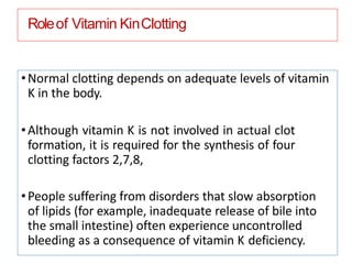 Roleof Vitamin KinClotting
•Normal clotting depends on adequate levels of vitamin
K in the body.
•Although vitamin K is not involved in actual clot
formation, it is required for the synthesis of four
clotting factors 2,7,8,
•People suffering from disorders that slow absorption
of lipids (for example, inadequate release of bile into
the small intestine) often experience uncontrolled
bleeding as a consequence of vitamin K deficiency.
 