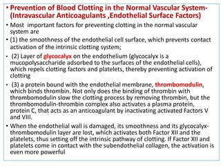 • Prevention of Blood Clotting in the Normal Vascular System-
(Intravascular Anticoagulants ,Endothelial Surface Factors)
• Most important factors for preventing clotting in the normal vascular
system are
• (1) the smoothness of the endothelial cell surface, which prevents contact
activation of the intrinsic clotting system;
• (2) Layer of glycocalyx on the endothelium (glycocalyx is a
mucopolysaccharide adsorbed to the surfaces of the endothelial cells),
which repels clotting factors and platelets, thereby preventing activation of
clotting
• (3) a protein bound with the endothelial membrane, thrombomodulin,
which binds thrombin. Not only does the binding of thrombin with
thrombomodulin slow the clotting process by removing thrombin, but the
thrombomodulin-thrombin complex also activates a plasma protein,
protein C, that acts as an anticoagulant by inactivating activated Factors V
and VIII.
• When the endothelial wall is damaged, its smoothness and its glycocalyx-
thrombomodulin layer are lost, which activates both Factor XII and the
platelets, thus setting off the intrinsic pathway of clotting. If Factor XII and
platelets come in contact with the subendothelial collagen, the activation is
even more powerful
 