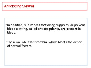 Anticlotting Systems
•In addition, substances that delay, suppress, or prevent
blood clotting, called anticoagulants, are present in
blood.
•These include antithrombin, which blocks the action
of several factors.
 