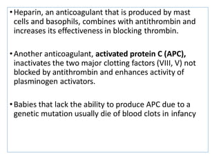 •Heparin, an anticoagulant that is produced by mast
cells and basophils, combines with antithrombin and
increases its effectiveness in blocking thrombin.
•Another anticoagulant, activated protein C (APC),
inactivates the two major clotting factors (VIII, V) not
blocked by antithrombin and enhances activity of
plasminogen activators.
•Babies that lack the ability to produce APC due to a
genetic mutation usually die of blood clots in infancy
 