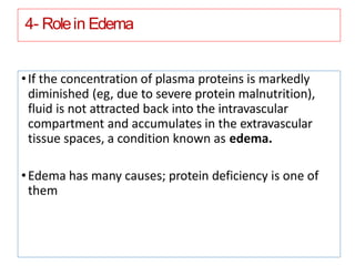 4- Rolein Edema
•If the concentration of plasma proteins is markedly
diminished (eg, due to severe protein malnutrition),
fluid is not attracted back into the intravascular
compartment and accumulates in the extravascular
tissue spaces, a condition known as edema.
•Edema has many causes; protein deficiency is one of
them
 
