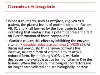 CoumarinsasAnticoagulants
•When a coumarin, such as warfarin, is given to a
patient, the plasma levels of prothrombin and Factors
VII, IX, and X, all formed by the liver begin to fall
indicating that warfarin has a potent depressant effect
on liver formation of these compounds
• Warfarin causes this effect by inhibiting the enzyme,
vitamin K epoxide reductase complex 1 (VKOR c1). As
discussed previously, this enzyme converts the
inactive, oxidized form of vitamin K to its active,
reduced form. By inhibiting VKOR c1, warfarin
decreases the available active form of vitamin K in the
tissues. When this occurs, the coagulation factors are
no longer carboxylated and are biologically inactive
 