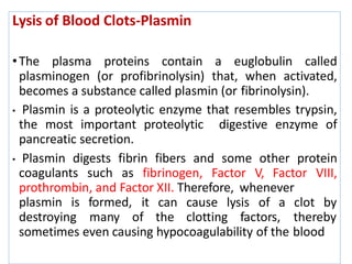 Lysis of Blood Clots-Plasmin
•The plasma proteins contain a euglobulin called
plasminogen (or profibrinolysin) that, when activated,
becomes a substance called plasmin (or fibrinolysin).
• Plasmin is a proteolytic enzyme that resembles trypsin,
the most important proteolytic digestive enzyme of
pancreatic secretion.
• Plasmin digests fibrin fibers and some other protein
coagulants such as fibrinogen, Factor V, Factor VIII,
prothrombin, and Factor XII. Therefore, whenever
plasmin is formed, it can cause lysis of a clot by
destroying many of the clotting factors, thereby
sometimes even causing hypocoagulability of the blood
 
