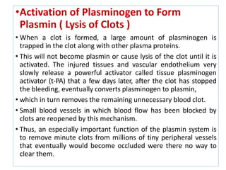 •Activation of Plasminogen to Form
Plasmin ( Lysis of Clots )
• When a clot is formed, a large amount of plasminogen is
trapped in the clot along with other plasma proteins.
• This will not become plasmin or cause lysis of the clot until it is
activated. The injured tissues and vascular endothelium very
slowly release a powerful activator called tissue plasminogen
activator (t-PA) that a few days later, after the clot has stopped
the bleeding, eventually converts plasminogen to plasmin,
• which in turn removes the remaining unnecessary blood clot.
• Small blood vessels in which blood flow has been blocked by
clots are reopened by this mechanism.
• Thus, an especially important function of the plasmin system is
to remove minute clots from millions of tiny peripheral vessels
that eventually would become occluded were there no way to
clear them.
 