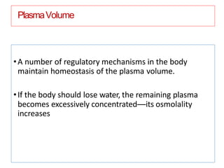 PlasmaVolume
•A number of regulatory mechanisms in the body
maintain homeostasis of the plasma volume.
•If the body should lose water, the remaining plasma
becomes excessively concentrated—its osmolality
increases
 