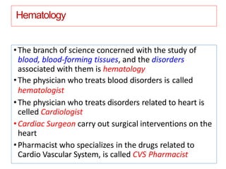 Hematology
•The branch of science concerned with the study of
blood, blood-forming tissues, and the disorders
associated with them is hematology
•The physician who treats blood disorders is called
hematologist
•The physician who treats disorders related to heart is
celled Cardiologist
•Cardiac Surgeon carry out surgical interventions on the
heart
•Pharmacist who specializes in the drugs related to
Cardio Vascular System, is called CVS Pharmacist
 