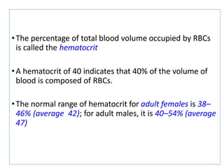 •The percentage of total blood volume occupied by RBCs
is called the hematocrit
•A hematocrit of 40 indicates that 40% of the volume of
blood is composed of RBCs.
•The normal range of hematocrit for adult females is 38–
46% (average 42); for adult males, it is 40–54% (average
47)
 