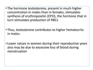 •The hormone testosterone, present in much higher
concentration in males than in females, stimulates
synthesis of erythropoietin (EPO), the hormone that in
turn stimulates production of RBCs
•Thus, testosterone contributes to higher hematocrits
in males.
•Lower values in women during their reproductive years
also may be due to excessive loss of blood during
menstruation
 
