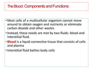 TheBlood: Components andFunctions:
•Most cells of a multicellular organism cannot move
around to obtain oxygen and nutrients or eliminate
carbon dioxide and other wastes
•Instead, these needs are met by two fluids: blood and
interstitial fluid.
•Blood is a liquid connective tissue that consists of cells
and plasma
•Interstitial fluid bathes body cells
 