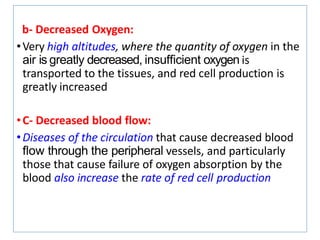 b- Decreased Oxygen:
•Very high altitudes, where the quantity of oxygen in the
air is greatly decreased, insufﬁcient oxygen is
transported to the tissues, and red cell production is
greatly increased
•C- Decreased blood flow:
•Diseases of the circulation that cause decreased blood
ﬂow through the peripheral vessels, and particularly
those that cause failure of oxygen absorption by the
blood also increase the rate of red cell production
 