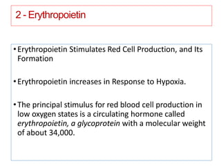 2 - Erythropoietin
•Erythropoietin Stimulates Red Cell Production, and Its
Formation
•Erythropoietin increases in Response to Hypoxia.
•The principal stimulus for red blood cell production in
low oxygen states is a circulating hormone called
erythropoietin, a glycoprotein with a molecular weight
of about 34,000.
 