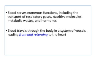 •Blood serves numerous functions, including the
transport of respiratory gases, nutritive molecules,
metabolic wastes, and hormones
•Blood travels through the body in a system of vessels
leading from and returning to the heart
 