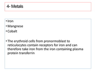 4- Metals
•Iron
•Mangnese
•Cobalt
•The erythroid cells from pronormoblast to
reticulocytes contain receptors for iron and can
therefore take iron from the iron containing plasma
protein transferrin
 