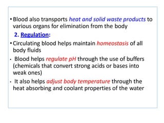•Blood also transports heat and solid waste products to
various organs for elimination from the body
2. Regulation:
•Circulating blood helps maintain homeostasis of all
body fluids
• Blood helps regulate pH through the use of buffers
(chemicals that convert strong acids or bases into
weak ones)
• It also helps adjust body temperature through the
heat absorbing and coolant properties of the water
 