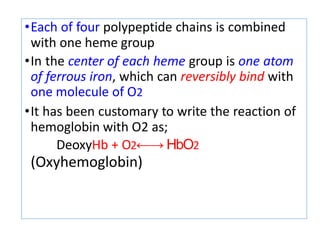 •Each of four polypeptide chains is combined
with one heme group
•In the center of each heme group is one atom
of ferrous iron, which can reversibly bind with
one molecule of O2
•It has been customary to write the reaction of
hemoglobin with O2 as;
DeoxyHb + O2←→ HbO2
(Oxyhemoglobin)
 