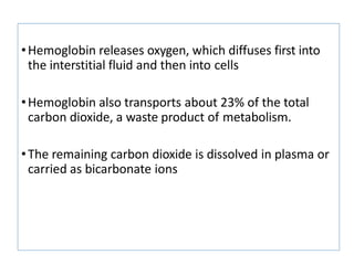 •Hemoglobin releases oxygen, which diffuses first into
the interstitial fluid and then into cells
•Hemoglobin also transports about 23% of the total
carbon dioxide, a waste product of metabolism.
•The remaining carbon dioxide is dissolved in plasma or
carried as bicarbonate ions
 