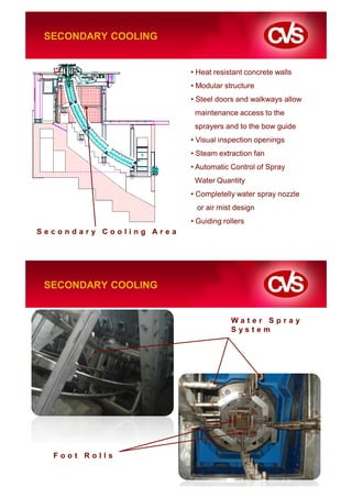 SECONDARY COOLING


                         • Heat resistant concrete walls
                         • Modular structure
                         • Steel doors and walkways allow
                          maintenance access to the
                          sprayers and to the bow guide
                         • Visual inspection openings
                         • Steam extraction fan
                         • Automatic Control of Spray
                          Water Quantity
                         • Completelly water spray nozzle
                          or air mist design
                         • Guiding rollers
Secondary Cooling Area




 SECONDARY COOLING


                                     Water Spray
                                     System




  Foot Rolls
 