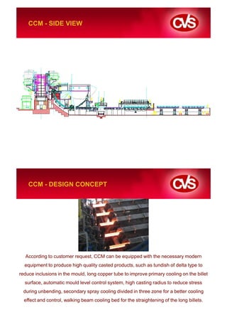 CCM - SIDE VIEW




    CCM - DESIGN CONCEPT




  According to customer request, CCM can be equipped with the necessary modern
  equipment to produce high quality casted products, such as tundish of delta type to
reduce inclusions in the mould, long copper tube to improve primary cooling on the billet
  surface, automatic mould level control system, high casting radius to reduce stress
 during unbending, secondary spray cooling divided in three zone for a better cooling
  effect and control, walking beam cooling bed for the straightening of the long billets.
 