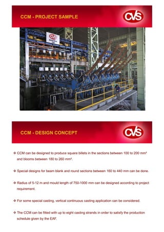 CCM - PROJECT SAMPLE




  CCM - DESIGN CONCEPT



CCM can be designed to produce square billets in the sections between 100 to 200 mm²
and blooms between 180 to 260 mm².


Special designs for beam blank and round sections between 160 to 440 mm can be done.


Radius of 5-12 m and mould length of 750-1000 mm can be designed according to project
requirement.


For some special casting, vertical continuous casting application can be considered.


The CCM can be fitted with up to eight casting strands in order to satisfy the production
schedule given by the EAF.
 