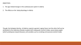 OBJECTIVES:
1. The age related changes in the cardiovascular system in elderly
2. The effects on the body physiology in elderly
Though, the biological decline of elderly, majorly is genetic ( aging ) basis, but the other half can be
attributed to the sedentary lifestyle coupled with inadequate nutrient intake, excess body weight
(which predisposes toward disease), and variables such as smoking and excessive alcohol intake.
 